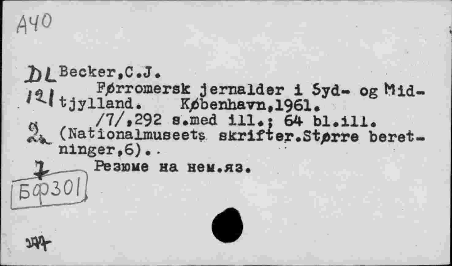 ﻿MO
j)^Becker,C.J.
■ л і	Fjörromersk jernalder 1 5yd- og Mid
t jylland. K/$benhavn,1961.
«	/7/,292 a.med ill.; 64 bl.ill.
(Nationalmuaeets skrifter.Starre beret ninger,6)..
, Резюме на нем.яз.